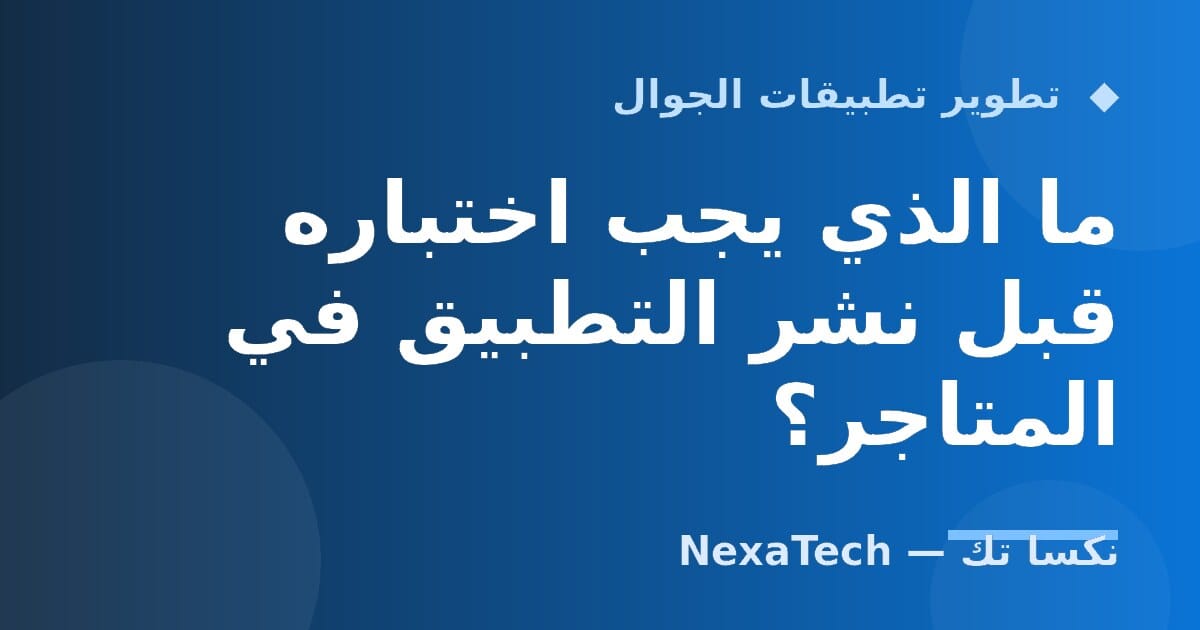 ما الذي يجب اختباره قبل نشر التطبيق في المتاجر؟